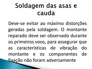 Deve-se evitar ao máximo distorções
geradas pela soldagem. O montante
reparado deve ser observado durante
os primeiros voos, para assegurar que
as características de vibração do
montante e os componentes de
fixação não foram adversamente
 