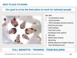 Our goal is to be the best place to work for talented people
09ChinaNetCloud - Running the World’s Internet Servers
BEST PLACE TO WORK
FULL BENEFITS - TRAINING - TEAM BUILDING
We offer:
 A competitive salary
 Great benefits:
- 100% Shanghai Social Insurance
- Paid Annual Leave
- Paid Holidays
- Paid Sick Leave
- Employee stock options
 Bonuses
 World-class training
 Mentoring
 Weekly Business English Classes
 Team Building Events
 