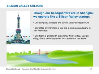 10ChinaNetCloud - Running the World’s Internet Servers
Though our headquarters are in Shanghai,
we operate like a Silicon Valley startup:
• Our company founders are Silicon Valley entrepreneurs.
• Our office environment is just like a high-tech company in
San Francisco.
• Our team is global with experience from Tudou, Google,
eBay, Giant, and many other tech leaders of the world.
SILICON VALLEY CULTURE
 