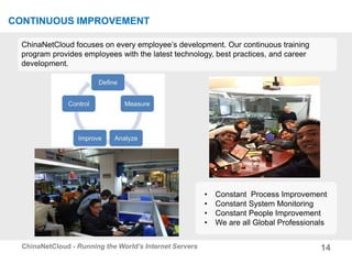 14ChinaNetCloud - Running the World’s Internet Servers
CONTINUOUS IMPROVEMENT
ChinaNetCloud focuses on every employee’s development. Our continuous training
program provides employees with the latest technology, best practices, and career
development.
• Constant Process Improvement
• Constant System Monitoring
• Constant People Improvement
• We are all Global Professionals
 