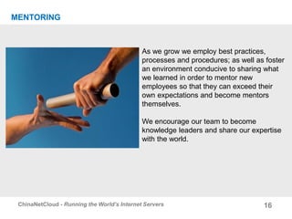 16ChinaNetCloud - Running the World’s Internet Servers
MENTORING
As we grow we employ best practices,
processes and procedures; as well as foster
an environment conducive to sharing what
we learned in order to mentor new
employees so that they can exceed their
own expectations and become mentors
themselves.
We encourage our team to become
knowledge leaders and share our expertise
with the world.
 