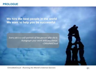 We build on Trust
Every job is a self-portrait of the person who did it.
Autograph your work with excellence.
- ChinaNetCloud
We hire the best people in the world
We want to help you be successful
01ChinaNetCloud - Running the World’s Internet Servers
PROLOGUE
 