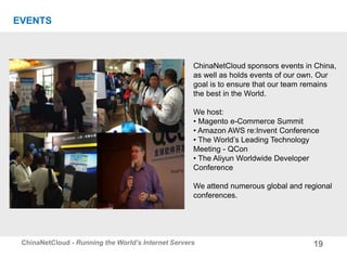 19ChinaNetCloud - Running the World’s Internet Servers
EVENTS
ChinaNetCloud sponsors events in China,
as well as holds events of our own. Our
goal is to ensure that our team remains
the best in the World.
We host:
• Magento e-Commerce Summit
• Amazon AWS re:Invent Conference
• The World’s Leading Technology
Meeting - QCon
• The Aliyun Worldwide Developer
Conference
We attend numerous global and regional
conferences.
 