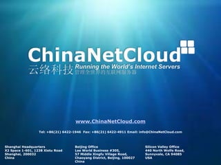 Shanghai Headquarters
X2 Space 1-601, 1238 Xietu Road
Shanghai, 200032
China
Beijing Office
Lee World Business #305,
57 Middle Xingfu Village Road,
Chaoyang District, Beijing, 100027
China
Silicon Valley Office
440 North Wolfe Road,
Sunnyvale, CA 94085
USA
www.ChinaNetCloud.com
Tel: +86(21) 6422-1946 Fax: +86(21) 6422-4911 Email: info@ChinaNetCloud.com
 