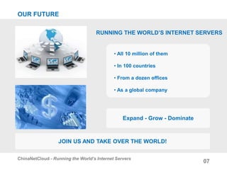 OUR FUTURE
RUNNING THE WORLD’S INTERNET SERVERS
• All 10 million of them
• In 100 countries
• From a dozen offices
• As a global company
07
ChinaNetCloud - Running the World’s Internet Servers
JOIN US AND TAKE OVER THE WORLD!
Expand - Grow - Dominate
 