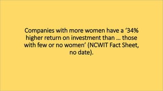 Companies with more women have a ‘34%
higher return on investment than … those
with few or no women’ (NCWIT Fact Sheet,
no date).
 
