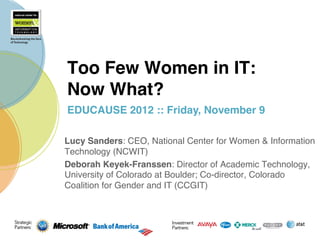 Too Few Women in IT:  
Now What?!
EDUCAUSE 2012 :: Friday, November 9"

Lucy Sanders: CEO, National Center for Women & Information
Technology (NCWIT)!
Deborah Keyek-Franssen: Director of Academic Technology,
University of Colorado at Boulder; Co-director, Colorado
Coalition for Gender and IT (CCGIT)!
 
