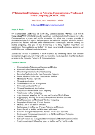 6th
International Conference on Networks, Communications, Wireless and
Mobile Computing (NCWMC 2021)
May 29~30, 2021, Vancouver, Canada
https://ccsit2021.org/ncwmc/index.html
Scope & Topics
6th International Conference on Networks, Communications, Wireless and Mobile
Computing (NCWMC 2021) looks for significant contributions to the Computer Networks,
Communications, wireless and mobile computing for wired and wireless networks in
theoretical and practical aspects. Original papers are invited on computer Networks, network
protocols and wireless networks, Data communication Technologies, network security and
mobile computing. The goal of this Conference is to bring together researchers and
practitioners from academia and industry to focus on advanced networking concepts and
establishing new collaborations in these areas.
Authors are solicited to contribute to the Conference by submitting articles that illustrate
research results, projects, surveying works and industrial experiences that describe significant
advances in the Computer Networks & Communications.
Topics of Interest
 Communication Network Architectures and Design
 Communication Network Protocols
 Discrete Algorithms and Discrete Modeling
 Emerging Technologies for Next Generation Network
 Future Internet Architecture, Protocols and Services
 Mobile and Wireless Networks
 Network Applications
 Network Operation and Management
 Network Security and Privacy
 Network Services and Applications
 Ubiquitous Networks and Cloud Computing
 Wireless and Mobile Computing
 Algorithms and Modeling for Tracking and Locating Mobile Users
 Cryptography, Security and Privacy of mobile and Wireless Networks
 Data Management on Mobile and Wireless Computing
 Integration of Wired and Wireless Systems
 Mobile Ad Hoc and Sensor networks
 Performance of Mobile and Wireless Networks and Systems
 Recent Trends in Mobile and Wireless Applications
 Resource Management in mobile, Wireless and Ad-Hoc Networks
 Routing, and Communication primitives in Ad Hoc and Sensor Networks
 Satellite Communications
 Service Creation and Management Environments for Mobile/Wireless Systems
 Synchronization and Scheduling Issues in Mobile and Ad Hoc Networks
 
