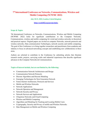 7th
International Conference on Networks, Communications, Wireless and
Mobile Computing (NCWMC 2022)
July 30-31, 2022, London, United Kingdom
https://ccsit2022.org/ncwmc/index
Scope & Topics
7th International Conference on Networks, Communications, Wireless and Mobile Computing
(NCWMC 2022) looks for significant contributions to the Computer Networks,
Communications, wireless and mobile computing for wired and wireless networks in theoretical
and practical aspects. Original papers are invited on computer Networks, network protocols and
wireless networks, Data communication Technologies, network security and mobile computing.
The goal of this Conference is to bring together researchers and practitioners from academia and
industry to focus on advanced networking concepts and establishing new collaborations in these
areas.
Authors are solicited to contribute to the Conference by submitting articles that illustrate
research results, projects, surveying works and industrial experiences that describe significant
advances in the Computer Networks & Communications.
Topics of interest include, but are not limited to, the following:
• Communication Network Architectures and Design
• Communication Network Protocols
• Discrete Algorithms and Discrete Modeling
• Emerging Technologies for Next Generation Network
• Future Internet Architecture, Protocols and Services
• Mobile and Wireless Networks
• Network Applications
• Network Operation and Management
• Network Security and Privacy
• Network Services and Applications
• Ubiquitous Networks and Cloud Computing
• Wireless and Mobile Computing
• Algorithms and Modeling for Tracking and Locating Mobile Users
• Cryptography, Security and Privacy of mobile and Wireless Networks
• Data Management on Mobile and Wireless Computing
 