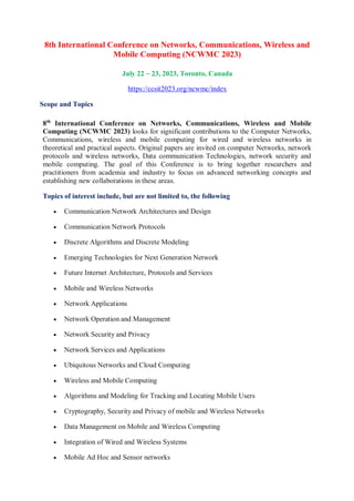 8th International Conference on Networks, Communications, Wireless and
Mobile Computing (NCWMC 2023)
July 22 ~ 23, 2023, Toronto, Canada
https://ccsit2023.org/ncwmc/index
Scope and Topics
8th
International Conference on Networks, Communications, Wireless and Mobile
Computing (NCWMC 2023) looks for significant contributions to the Computer Networks,
Communications, wireless and mobile computing for wired and wireless networks in
theoretical and practical aspects. Original papers are invited on computer Networks, network
protocols and wireless networks, Data communication Technologies, network security and
mobile computing. The goal of this Conference is to bring together researchers and
practitioners from academia and industry to focus on advanced networking concepts and
establishing new collaborations in these areas.
Topics of interest include, but are not limited to, the following
 Communication Network Architectures and Design
 Communication Network Protocols
 Discrete Algorithms and Discrete Modeling
 Emerging Technologies for Next Generation Network
 Future Internet Architecture, Protocols and Services
 Mobile and Wireless Networks
 Network Applications
 Network Operation and Management
 Network Security and Privacy
 Network Services and Applications
 Ubiquitous Networks and Cloud Computing
 Wireless and Mobile Computing
 Algorithms and Modeling for Tracking and Locating Mobile Users
 Cryptography, Security and Privacy of mobile and Wireless Networks
 Data Management on Mobile and Wireless Computing
 Integration of Wired and Wireless Systems
 Mobile Ad Hoc and Sensor networks
 