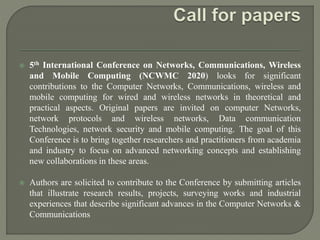  5th International Conference on Networks, Communications, Wireless
and Mobile Computing (NCWMC 2020) looks for significant
contributions to the Computer Networks, Communications, wireless and
mobile computing for wired and wireless networks in theoretical and
practical aspects. Original papers are invited on computer Networks,
network protocols and wireless networks, Data communication
Technologies, network security and mobile computing. The goal of this
Conference is to bring together researchers and practitioners from academia
and industry to focus on advanced networking concepts and establishing
new collaborations in these areas.
 Authors are solicited to contribute to the Conference by submitting articles
that illustrate research results, projects, surveying works and industrial
experiences that describe significant advances in the Computer Networks &
Communications
 