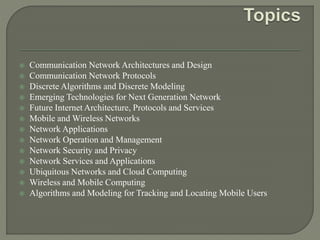  Communication Network Architectures and Design
 Communication Network Protocols
 Discrete Algorithms and Discrete Modeling
 Emerging Technologies for Next Generation Network
 Future Internet Architecture, Protocols and Services
 Mobile and Wireless Networks
 Network Applications
 Network Operation and Management
 Network Security and Privacy
 Network Services and Applications
 Ubiquitous Networks and Cloud Computing
 Wireless and Mobile Computing
 Algorithms and Modeling for Tracking and Locating Mobile Users
 