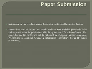  Authors are invited to submit papers through the conference Submission System.
 Submissions must be original and should not have been published previously or be
under consideration for publication while being evaluated for this conference. The
proceedings of the conference will be published by Computer Science Conference
Proceedings in Computer Science & Information Technology (CS & IT) series
(Confirmed).
 