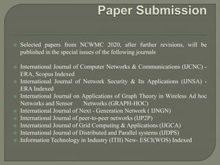  Selected papers from NCWMC 2020, after further revisions, will be
published in the special issues of the following journals
 International Journal of Computer Networks & Communications (IJCNC) -
ERA, Scopus Indexed
 International Journal of Network Security & Its Applications (IJNSA) -
ERA Indexed
 International Journal on Applications of Graph Theory in Wireless Ad hoc
Networks and Sensor Networks (GRAPH-HOC)
 International Journal of Next - Generation Network ( IJNGN)
 International Journal of peer-to-peer networks (IJP2P)
 International Journal of Grid Computing & Applications (IJGCA)
 International Journal of Distributed and Parallel systems (IJDPS)
 Information Technology in Industry (ITII) New- ESCI(WOS) Indexed
 