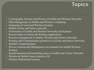 Cryptography, Security and Privacy of mobile and Wireless Networks
 Data Management on Mobile and Wireless Computing
 Integration of wired and Wireless Systems
 Mobile Ad hoc and Sensor networks
 Performance of mobile and Wireless Networks and Systems
 Recent trends in mobile and Wireless Applications
 Resource management in mobile, Wireless and Ad-hoc Networks
 Routing, and Communication primitives in Ad hoc and Sensor Networks
 Satellite Communications
 Service creation and Management environments for mobile/Wireless
Systems
 Synchronization and Scheduling issues in mobile and Ad hoc Networks
 Wireless & Mobile Issues related to OS
 Wireless Multimedia Systems
 