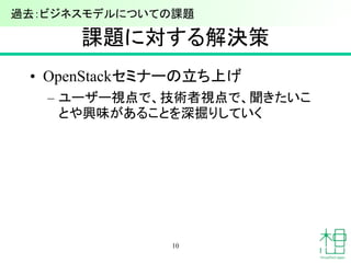 課題に対する解決策
• OpenStackセミナーの立ち上げ
– ユーザー視点で、技術者視点で、聞きたいこ
とや興味があることを深掘りしていく
10
過去：ビジネスモデルについての課題
 