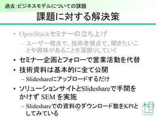 課題に対する解決策
• OpenStackセミナーの立ち上げ
– ユーザー視点で、技術者視点で、聞きたいこ
とや興味があることを深掘りしていく
• セミナー企画とフォローで営業活動を代替
• 技術資料は基本的に全て公開
– Slideshareにアップロードするだけ
• ソリューションサイトとSlideshareで手間を
かけず SEM を実施
– Slideshareでの資料のダウンロード数をKPIと
してみている
12
過去：ビジネスモデルについての課題
 