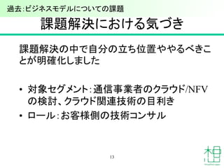 課題解決における気づき
課題解決の中で自分の立ち位置ややるべきこ
とが明確化しました
• 対象セグメント：通信事業者のクラウド/NFV
の検討、クラウド関連技術の目利き
• ロール：お客様側の技術コンサル
13
過去：ビジネスモデルについての課題
 