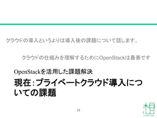 現在：プライベートクラウド導入につ
いての課題
OpenStackを活用した課題解決
15
クラウドの導入というよりは導入後の課題について話します。
クラウドの仕組みを理解するためにOpenStackは最善です
 