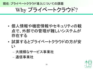 Why プライベートクラウド?
• 個人情報や機密情報やセキュリティの観
点で、外部での管理が難しいシステムが
存在する
• 試算するとプライベートクラウドの方が安
い
– 大規模なサービス事業社
– 通信事業社
18
現在：プライベートクラウド導入についての課題
 