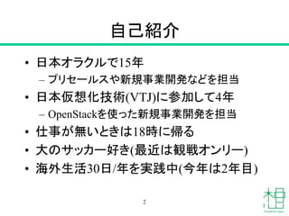 自己紹介
• 日本オラクルで15年
– プリセールスや新規事業開発などを担当
• 日本仮想化技術(VTJ)に参加して4年
– OpenStackを使った新規事業開発を担当
• 仕事が無いときは18時に帰る
• 大のサッカー好き(最近は観戦オンリー)
• 海外生活30日/年を実践中(今年は2年目)
2
 