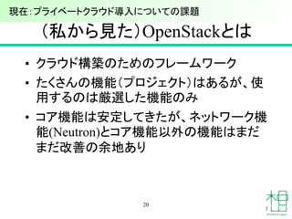 （私から見た）OpenStackとは
• クラウド構築のためのフレームワーク
• たくさんの機能（プロジェクト）はあるが、使
用するのは厳選した機能のみ
• コア機能は安定してきたが、ネットワーク機
能(Neutron)とコア機能以外の機能はまだ
まだ改善の余地あり
20
現在：プライベートクラウド導入についての課題
 