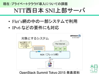 NTT西日本 SNI上部サーバ
• Flet’s網の中の一部システムで利用
• IPv6 などの要件にも対応
23
現在：プライベートクラウド導入についての課題
OpenStack Summit Tokyo 2015 発表資料
 