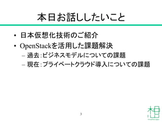 本日お話ししたいこと
• 日本仮想化技術のご紹介
• OpenStackを活用した課題解決
– 過去：ビジネスモデルについての課題
– 現在：プライベートクラウド導入についての課題
3
 