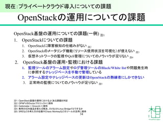 OpenStackの運用についての課題
OpenStack基盤の運用についての課題(一例) 注1
1. OpenStackについての課題
1. OpenStackに障害検知の仕組みがない 注2
2. OpenStackのメータリング機能（リソース使用状況を可視化）が使えない 注3
3. 仮想ネットワークの監視やQoS管理についてのノウハウが足りない 注4
2. OpenStack基盤の運用・監視における課題
1. 監視ツールのアラーム設定やログ管理ツールのBlack/White listや問題発生時
に参照するナレッジベースを手動で管理している
2. アラーム設定やナレッジベースの更新はOpenStackの熟練者にしかできない
3. 正常時の監視についてのノウハウが足りない 注5
34
注1: OpenStack基盤の運用におけるよくある課題を列記
注2: OPNFVのDoctorプロジェクトに期待
注3: Ceilometer + Gnocchi に期待
注4: 商用のSDN製品を使えば解決、ＯＶＳとかLinux Bridgeでどうするか
注5: SREなどの考え方の伝播やChaos Monkeyなどのツールの活用に期待
現在：プライベートクラウド導入についての課題
 