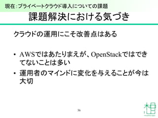 課題解決における気づき
クラウドの運用にこそ改善点はある
• AWSではあたりまえが、OpenStackではでき
てないことは多い
• 運用者のマインドに変化を与えることが今は
大切
36
現在：プライベートクラウド導入についての課題
 