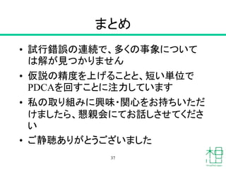 まとめ
• 試行錯誤の連続で、多くの事象について
は解が見つかりません
• 仮説の精度を上げることと、短い単位で
PDCAを回すことに注力しています
• 私の取り組みに興味・関心をお持ちいただ
けましたら、懇親会にてお話しさせてくださ
い
• ご静聴ありがとうございました
37
 