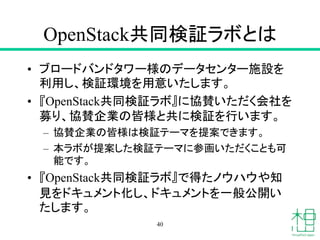 OpenStack共同検証ラボとは
• ブロードバンドタワー様のデータセンター施設を
利用し、検証環境を用意いたします。
• 『OpenStack共同検証ラボ』に協賛いただく会社を
募り、協賛企業の皆様と共に検証を行います。
– 協賛企業の皆様は検証テーマを提案できます。
– 本ラボが提案した検証テーマに参画いただくことも可
能です。
• 『OpenStack共同検証ラボ』で得たノウハウや知
見をドキュメント化し、ドキュメントを一般公開い
たします。
40
 