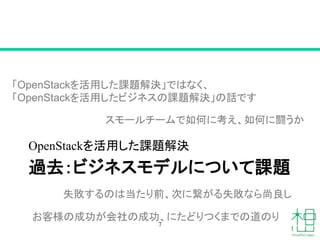 過去：ビジネスモデルについて課題
OpenStackを活用した課題解決
7
「OpenStackを活用した課題解決」ではなく、
「OpenStackを活用したビジネスの課題解決」の話です
スモールチームで如何に考え、如何に闘うか
失敗するのは当たり前、次に繋がる失敗なら尚良し
お客様の成功が会社の成功、にたどりつくまでの道のり
 
