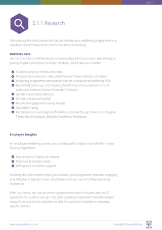 Carrying out the initial research that can elevate your wellbeing programme to a
new level doesn’t have to be onerous or time consuming.
Business data
On the one hand, it will be about compiling data which you may have already or
putting in place processes to track this data. Useful data to consider:
Sickness absence trends and costs
Productivity measures: sales performance? Client satisfaction index?
Wellbeing programme attendance (can be a measure of wellbeing ROI)
Quantified costs, e.g. cost of group health insurance premium, cost of
additional medical checks linked with ill health,
Accident and injury statistics
On-site restaurant footfall
Morale  engagement survey results
Glassdoor rating
Performance in existing benchmarks or standards, e.g. Investors in People,
Times Best Employers, Britain’s Healthiest Workplace
Employee insights
An employee wellbeing survey can provide useful insights that will inform your
future programme:
Key concerns / topics of interest
Nutrition  lifestyle habits
Willingness to receive support
Knowing this information helps you to make your programme relevant, engaging
and effective. It signals to your employees that you care and they are being
listened to.
With our clients, we use an online questionnaire which includes around 20
questions. It’s quick to set up – the core questions have been tried and tested
many times and can be adjusted to take into account industry or company
specific factors.
2.1.1 Research
www.superwellness.co.uk Copyright ©SuperWellness
page 13
 