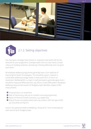 You may have a strategic level mission or corporate value which will set the
direction for your programme. Examples taken from our own clients include
a focus on ’building resilience’, ‘pioneering / thinking differently’ and ‘caring for
each other’.
All employee wellbeing programmes generally have a core objective of
improving the health of employees. This should be a given, however a
sustainable wellbeing strategy needs to show some form of return on
investment. Wellbeing ROI is a topic in itself and experts generally agree that it
should be measured differently than, say, ROI on a new CRM system. Workplace
wellbeing measurement expert Dr Bridget Juniper identifies 4 types of ROI
measurement:
Financial return on investment
Rate of interest (e.g. take up on a health screening programme)
Realm of influence (health outcomes, e.g. weight lost)
Ring of illusion (unsubstantiated claims by vendors, NOT the type of ROI
you should be aiming for!)
Source: Occupational Health  Wellbeing, 10 July 2016. ‘Time to look beyond
cash returns’ by Dr Bridget Juniper
2.1.2. Setting objectives
www.superwellness.co.uk Copyright ©SuperWellness
page 15
 