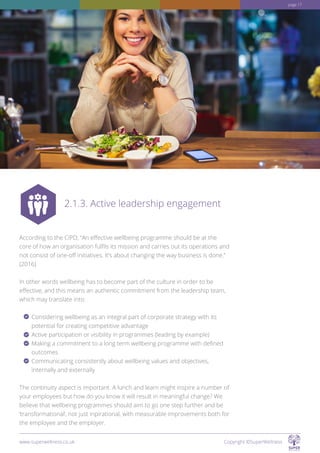 According to the CIPD, “An effective wellbeing programme should be at the
core of how an organisation fulfils its mission and carries out its operations and
not consist of one-off initiatives. It’s about changing the way business is done.”
(2016)
In other words wellbeing has to become part of the culture in order to be
effective, and this means an authentic commitment from the leadership team,
which may translate into:
Considering wellbeing as an integral part of corporate strategy with its
potential for creating competitive advantage
Active participation or visibility in programmes (leading by example)
Making a commitment to a long term wellbeing programme with defined
outcomes
Communicating consistently about wellbeing values and objectives,
internally and externally
The continuity aspect is important. A lunch and learn might inspire a number of
your employees but how do you know it will result in meaningful change? We
believe that wellbeing programmes should aim to go one step further and be
‘transformational’, not just inpirational, with measurable improvements both for
the employee and the employer.
2.1.3. Active leadership engagement
www.superwellness.co.uk Copyright ©SuperWellness
page 17
 