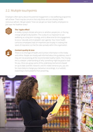 Employers often worry about the potential engagement a new wellbeing programme
will achieve. There may be concerns that only those who are already health
conscious will join. We get asked: “How can we get our least healthy employees to
join over the healthier ones?
The ‘ripple effect’
In reality, trying to dictate who joins or whether people join, or forcing
change will generally backfire. This is why it’s so important to see
wellbeing as a long term strategy, and to allow time for the engagement
to occur naturally and on people’s own agenda. Your more health
conscious employees have an important part to play in creating that
spark of inspiration so that the idea spreads within the organisation.
Content quality  tone
There is no shortage of health and nutrition information in the media
and online. People are mostly well informed about the guidelines, even if
they are not practising all the recommended healthy habits. The missing
link is a deeper understanding of ‘why’ something might be good or bad
for you. Once you grasp some of the underlying mechanisms based
on up to date scientific research, and if it makes sense to you, you are
far more likely to change your behaviour accordingly. In a nutshell,
explaining is more powerful than preaching.
2.2. Multiple touchpoints
www.superwellness.co.uk Copyright ©SuperWellness
pag.e19
 