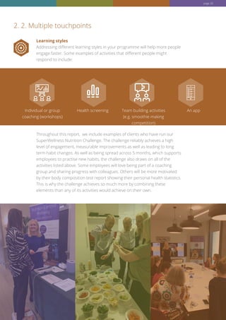 Learning styles
Addressing different learning styles in your programme will help more people
engage faster. Some examples of activities that different people might
respond to include:
Throughout this report, we include examples of clients who have run our
SuperWellness Nutrition Challenge. The challenge reliably achieves a high
level of engagement, measurable improvements as well as leading to long
term habit changes. As well as being spread across 5 months, which supports
employees to practise new habits, the challenge also draws on all of the
activities listed above. Some employees will love being part of a coaching
group and sharing progress with colleagues. Others will be more motivated
by their body composition test report showing their personal health statistics.
This is why the challenge achieves so much more by combining these
elements than any of its activities would achieve on their own.
2. 2. Multiple touchpoints
Individual or group
coaching (workshops)
Health screening Team building activities
(e.g. smoothie making
competition)
An app
page 20
 