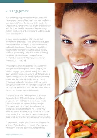 www.superwellness.co.uk
Your wellbeing programme will only be successful if it
can engage a meaningful proportion of your employees
over a period of time. Get it wrong and it can be the
undoing of your programme. Get it right, and combined
with the other three factors covered here (strategy,
multiple touchpoints and environment) and the results
could be exceptional.
In many ways the workplace offers the perfect
environment for success. There is evidence to suggest
that people thrive from a group environment when
making lifestyle changes. Research into weight loss
treatments for example, shows that “group therapy
produces greater weight loss than individual therapy,
even among those who express a preference
for individual treatment. (http://psycnet.apa.org/
record/2001-18163-015)
The workplace offers the potential for a supportive
peer group with colleagues in whose company we
spend a large proportion of our waking hours. Much
as an unhealthy work environment, with for example, a
heavy drinking culture, can have a significant influence
on workers, the same is true of a healthy culture.
Enthusiasm for healthy eating and wellbeing can be
contagious. It just needs the right spark to ignite it, and
the structure and time for it to take hold and spread, as
workers are inspired by their colleagues.
This is the ‘ripple effect’ which we’ve noticed when
we run the SuperWellness Challenge. Initially the
programme attracts those who are already health
conscious or who are open to making changes.
This creates a group of champions who lead by
example (knowingly or not) and the benefits they
experience inspire a wider group to take part in future
programmes. The champions are key to creating the
‘buzz’ which turns wellbeing into a topic of conversation.
Engagement for any length of time doesn’t happen by
accident. We’ve developed a number of approaches
which we’ve tried and tested in our programmes.
2. 3. Engagement
www.superwellness.co.uk
page 22
 
