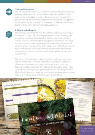 www.superwellness.co.uk
1. Contagious content
The information shared on your programme will benefit hugely from being
evidence based, up to date and shared in a way that’s friendly and non-
judgemental. It should go beyond reinforcing government guidelines to
provide intellectually stimulating insights which make sense. This approach
equips individuals with the depth of knowledge to make their own choices
based on facts, rather than striving to obey guidelines.
2. Timing and relevance
We’ve already mentioned the importance of the wellbeing survey for your
strategy and it plays a big role in engagement too. Firstly by seeking your
employees’ input you are also signalling that you care enough to listen,
which is of course powerful in generating goodwill. Secondly, it will arm you
with information to make your programme as relevant as possible to the
concerns of your employees. You might also be aware of challenges specific
to your industry and health risks involved, which may include shift work,
manual labour, frequent business travel, long sitting hours or high stress
environments.
The timing of delivery is also crucial. Publicising a wellbeing programme
months if not weeks in advance will help build anticipation, apart from
allowing your employees to commit the time. We’ve also found that
following a wellbeing calendar, themed around national and global health
campaigns can amplify your programme promotion. Scheduling events for
Mental Health Awareness Week, for example, will take advantage of existing
large scale media coverage and makes your content topical.
The SuperWellness
Wellbeing Calendar
page 23
 