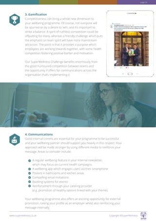 3. Gamification
Competitiveness can bring a whole new dimension to
your wellbeing programme. Of course, not everyone will
be spurred on by a desire to ‘win’, and it’s important to
strike a balance. A spirit of ruthless competition could be
offputting for many, whereas a friendly challenge which puts
the emphasis on team spirit will have more mainstream
attraction. The point is that it provides a purpose which
employees are working towards together, with some health
competition fostering positive banter and motivation.
Our SuperWellness Challenge benefits enormously from
the good humoured competition between teams and
the opportunity if offers for communications across the
organisation that’s implementing it.
4. Communications
Good internal comms are essential for your programme to be successful
and your wellbeing partner should support you heavily in this respect. Your
approach will be made stronger by using different media to reinforce your
message. Areas to consider include:
A regular wellbeing feature in your internal newsletter,
which may focus on current health campaigns
A wellbeing app which engages users via their smartphone
Posters in bathrooms and kitchen areas
Compelling email invitations
Booking systems for events
Reinforcement through your catering provider
(e.g. promotion of healthy options linked with your theme).
Your wellbeing programme also offers an exciting opportunity for external
promotion, raising your profile as an employer whilst also reinforcing your
message internally.
www.superwellness.co.uk Copyright ©SuperWellness
page 24
 