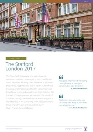 The Stafford
London 2017
“The SuperWellness programme was a fantastic
investment to make; centering on nutrition and fitness,
stress and sleep, we really saw a difference in the team’s
productivity, happiness and overall health. Furthermore,
the group challenges created healthy competition and
brought our teams and departments closer together. On
the back of the programme we have seen the launch of
a Stafford running club as well as the team eating much
more healthily in the staff dining room. We look forward
to working with Superwellness in the future.”
Stuart Procter, General Manager
C A S E S T U D Y
“Very good, informative  interesting.
Looking forward to seeing the
transformation after 3 months.”
JK, The Stafford London
“Really interesting, you realise you
can change little things in your life to
have a healthier one.”
Anon, The Stafford London
www.superwellness.co.uk Copyright ©SuperWellness
page 25
 