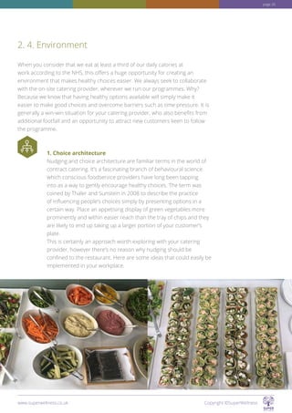 When you consider that we eat at least a third of our daily calories at
work according to the NHS, this offers a huge opportunity for creating an
environment that makes healthy choices easier. We always seek to collaborate
with the on-site catering provider, wherever we run our programmes. Why?
Because we know that having healthy options available will simply make it
easier to make good choices and overcome barriers such as time pressure. It is
generally a win-win situation for your catering provider, who also benefits from
additional footfall and an opportunity to attract new customers keen to follow
the programme.
1. Choice architecture
Nudging and choice architecture are familiar terms in the world of
contract catering. It’s a fascinating branch of behavioural science
which conscious foodservice providers have long been tapping
into as a way to gently encourage healthy choices. The term was
coined by Thaler and Sunstein in 2008 to describe the practice
of influencing people’s choices simply by presenting options in a
certain way. Place an appetising display of green vegetables more
prominently and within easier reach than the tray of chips and they
are likely to end up taking up a larger portion of your customer’s
plate.
This is certainly an approach worth exploring with your catering
provider, however there’s no reason why nudging should be
confined to the restaurant. Here are some ideas that could easily be
implemented in your workplace.
2. 4. Environment
www.superwellness.co.uk Copyright ©SuperWellness
page 26
 