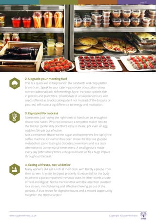 2. Upgrade your meeting fuel
This is a quick win to help banish the sandwich and crisp platter
brain drain. Speak to your catering provider about alternatives
to the traditional carb rich meetings fayre. Increase options rich
in protein and plant fibre. Small bowls of unsweetened nuts and
seeds offered as snacks (alongside if not ‘instead of’ the biscuits or
pastries) will make a big difference to energy and motivation.
3. Equipped for success
Sometimes just having the right tools to hand can be enough to
shape new habits. Why not introduce a smoothie maker next to
the toaster (preferably one that’s easy to clean...) or even an egg
coddler. Simple but effective.
Add a cinnamon shaker to the sugar and sweeteners line-up by the
coffee machine. Cinnamon has been shown to improve glucose
metabolism (contributing to diabetes prevention) and is a tasty
alternative to conventional sweeteners. A small gesture made
every day (often many times a day) could add up to a huge impact
throughout the year.
4. Eating al fresco, not ‘al desko’
Many workers still eat lunch at their desk, with barely a pause from
their screen. In order to digest properly, it’s essential for the body
to achieve a parasympathetic nervous state, in other words a state
of ‘rest and digest’. Not to mention that with the attention diverted
to a screen, mindful eating and effective chewing go out of the
window. A true recipe for digestive issues and a missed opportunity
to lighten the stress burden!
www.superwellness.co.uk Copyright ©SuperWellness
page 27
 