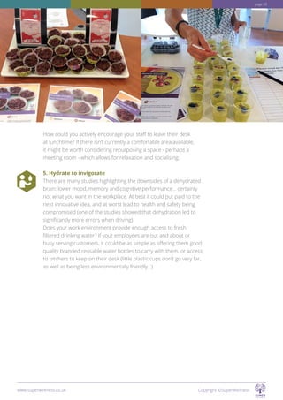 How could you actively encourage your staff to leave their desk
at lunchtime? If there isn’t currently a comfortable area available,
it might be worth considering repurposing a space - perhaps a
meeting room - which allows for relaxation and socialising.
5. Hydrate to invigorate
There are many studies highlighting the downsides of a dehydrated
brain: lower mood, memory and cognitive performance... certainly
not what you want in the workplace. At best it could put paid to the
next innovative idea, and at worst lead to health and safety being
compromised (one of the studies showed that dehydration led to
significantly more errors when driving).
Does your work environment provide enough access to fresh
filtered drinking water? If your employees are out and about or
busy serving customers, it could be as simple as offering them good
quality branded reusable water bottles to carry with them, or access
to pitchers to keep on their desk (little plastic cups don’t go very far,
as well as being less environmentally friendly...)
www.superwellness.co.uk Copyright ©SuperWellness
page 28
 