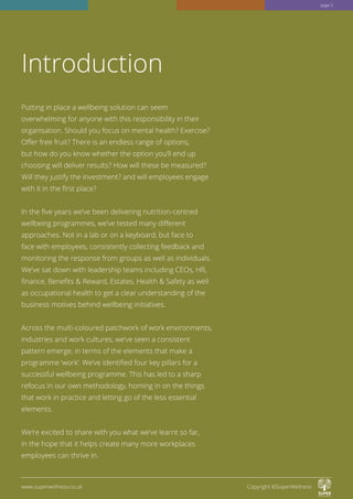 Putting in place a wellbeing solution can seem
overwhelming for anyone with this responsibility in their
organisation. Should you focus on mental health? Exercise?
Offer free fruit? There is an endless range of options,
but how do you know whether the option you’ll end up
choosing will deliver results? How will these be measured?
Will they justify the investment? and will employees engage
with it in the first place?
In the five years we’ve been delivering nutrition-centred
wellbeing programmes, we’ve tested many different
approaches. Not in a lab or on a keyboard, but face to
face with employees, consistently collecting feedback and
monitoring the response from groups as well as individuals.
We’ve sat down with leadership teams including CEOs, HR,
finance, Benefits  Reward, Estates, Health  Safety as well
as occupational health to get a clear understanding of the
business motives behind wellbeing initiatives.
Across the multi-coloured patchwork of work environments,
industries and work cultures, we’ve seen a consistent
pattern emerge, in terms of the elements that make a
programme ‘work’. We’ve identified four key pillars for a
successful wellbeing programme. This has led to a sharp
refocus in our own methodology, homing in on the things
that work in practice and letting go of the less essential
elements.
We’re excited to share with you what we’ve learnt so far,
in the hope that it helps create many more workplaces
employees can thrive in.
Introduction
www.superwellness.co.uk Copyright ©SuperWellness
page 3
 