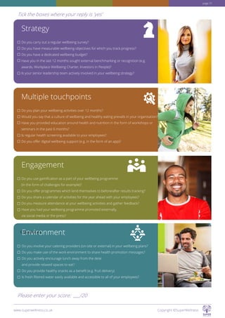 Strategy
Do you carry out a regular wellbeing survey?
Do you have measurable wellbeing objectives for which you track progress?
Do you have a dedicated wellbeing budget?
Have you in the last 12 months sought external benchmarking or recognition (e.g.
awards, Workplace Wellbeing Charter, Investors in People)?
Is your senior leadership team actively involved in your wellbeing strategy?
Multiple touchpoints
Do you plan your wellbeing activities over 12 months?
Would you say that a culture of wellbeing and healthy eating prevails in your organisation?
Have you provided education around health and nutrition in the form of workshops or
seminars in the past 6 months?
Is regular health screening available to your employees?
Do you offer digital wellbeing support (e.g. in the form of an app)?
Engagement
Do you use gamification as a part of your wellbeing programme
(in the form of challenges for example)?
Do you offer programmes which lend themselves to before/after results tracking?
Do you share a calendar of activities for the year ahead with your employees?
Do you measure attendance at your wellbeing activities and gather feedback?
Have you had your wellbeing programme promoted externally,
via social media or the press?
Questions tEnvironment
Do you involve your catering providers (on-site or external) in your wellbeing plans?
Do you make use of the work environment to share health promotion messages?
Do you actively encourage lunch away from the desk
and provide relaxed spaces to eat?
Do you provide healthy snacks as a benefit (e.g. fruit delivery)
Is fresh filtered water easily available and accessible to all of your employees?
www.superwellness.co.uk Copyright ©SuperWellness
Tick the boxes where your reply is 'yes'
Please enter your score: /20
page 31
 