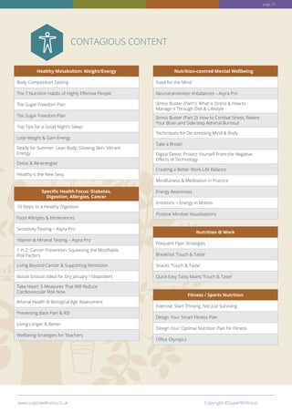 Healthy Metabolism: Weight/Energy
Body Composition Testing
The 7 Nutrition Habits of Highly Effective People
The Sugar Freedom Plan
The Sugar Freedom Plan
Top Tips for a Good Night’s Sleep
Lose Weight  Gain Energy
Ready for Summer: Lean Body, Glowing Skin, Vibrant
Energy
Detox  Re-energise
Healthy is the New Sexy
Specific Health Focus: Diabetes,
Digestion, Allergies, Cancer
10 Steps to a Healthy Digestion
Food Allergies  Intolerances
Sensitivity Testing – Asyra Pro
Vitamin  Mineral Testing – Asyra Pro
1 in 2: Cancer Prevention: Squeezing the Modifiable
Risk Factors
Living Beyond Cancer  Supporting Remission
Booze Snooze (ideal for Dry January / Stoptober)
Take Heart: 5 Measures That Will Reduce
Cardiovascular Risk Now.
Arterial Health  Biological Age Assessment
Preventing Back Pain  RSI
Living Longer  Better
Wellbeing Strategies for Teachers
Nutrition-centred Mental Wellbeing
Food for the Mind
Neurotransmitter Imbalances – Asyra Pro
Stress Buster (Part1): What is Stress  How to
Manage it Through Diet  Lifestyle
Stress Buster (Part 2): How to Combat Stress, Rewire
Your Brain and Side-step Adrenal Burnout
Techniques for De-stressing Mind  Body
Take a Break!
Digital Detox: Protect Yourself From the Negative
Effects of Technology
Creating a Better Work-Life Balance
Mindfulness  Meditation in Practice
Energy Awareness
Emotions = Energy in Motion
Nutrition @ Work
Frequent Flyer Strategies
Breakfast ‘Touch  Taste’
Snacks ‘Touch  Taste’
Quick Easy Tasty Mains ‘Touch  Taste’
Fitness / Sports Nutrition
Exercise: Start Thriving, Not Just Surviving
Design Your Smart Fitness Plan
Design Your Optimal Nutrition Plan for Fitness
Office Olympics
page 37
CONTAGIOUS CONTENT
www.superwellness.co.uk Copyright ©SuperWellness
Positive Mindset Visualisations
 