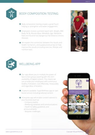 BODY COMPOSITION TESTING
WELLBEING APP
Body composition testing creates a great ‘buzz’,
helping to strengthen and widen engagement.
Employees receive a printed report with: Weight, BMI,
Body Fat %, Muscle Mass, Metabolic Age, Metabolic
Rate and Visceral Fat (‘dangerous’ fat linked to chronic
disease).
We explain the connection between the results and
health risk factors, and supply practical tips to help
improve the results (including exercise, lifestyle and
nutrition tips)
Our app allows you to multiply the power of
face to face group coaching with the 24/7
availability of digital content. This means we
can provide your employees with continuous
healthy motivation, cost effectively, measurably
and regardless of location.
2 options available: SuperWellness app or own
brand version including tailored content
A bespoke app will enable content tailored to
your business such as:
- Company events
- Wellbeing initiatives and communications
- Health  Safety guidelines and
announcements
- Bespoke challenges
www.superwellness.co.uk Copyright ©SuperWellness
page 38
 