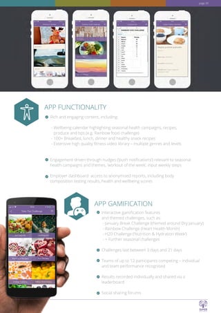 APP GAMIFICATION
Interactive gamification features
and themed challenges, such as:
- January Break Challenge (themed around Dry January)
- Rainbow Challenge (Heart Health Month)
- H20 Challenge (‘Nutrition  Hydration Week’)
- + Further seasonal challenges
Challenges last between 3 days and 21 days
Teams of up to 12 participants competing – individual
and team performance recognised
Results recorded individually and shared via a
leaderboard
Social sharing forums
APP FUNCTIONALITY
Rich and engaging content, including:
- Wellbeing calendar highlighting seasonal health campaigns, recipes,
produce and tips (e.g. Rainbow food challenge)
- 100+ Breakfast, lunch, dinner and healthy snack recipes
- Extensive high quality fitness video library – multiple genres and levels
Engagement driven through nudges (‘push notifications’) relevant to seasonal
health campaigns and themes, ‘workout of the week’, input weekly steps
Employer dashboard: access to anonymised reports, including body
composition testing results, health and wellbeing scores
page 39
 
